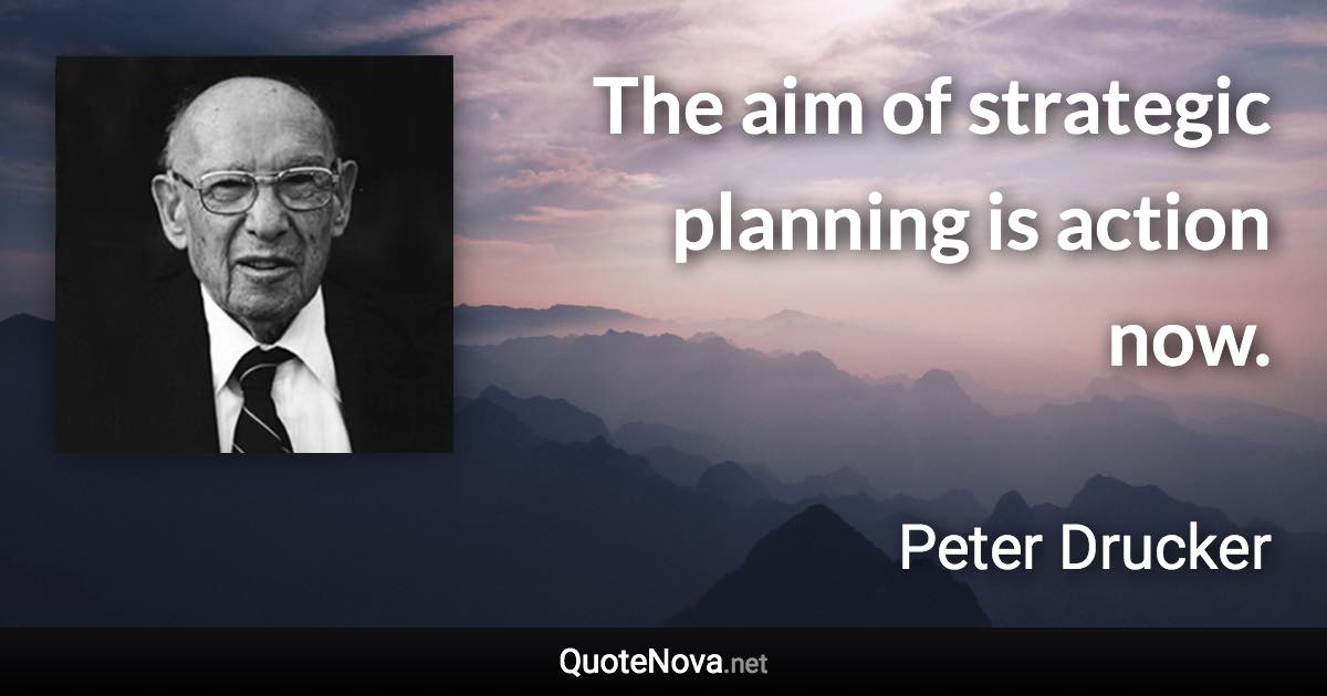 The aim of strategic planning is action now. - Peter Drucker quote