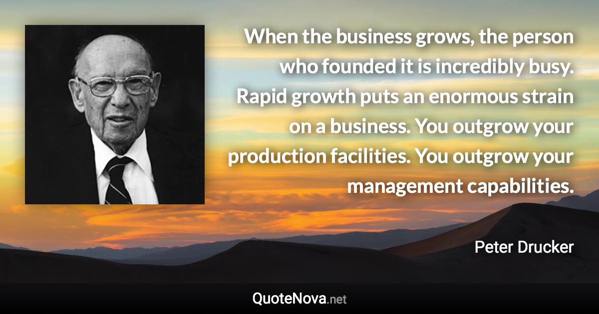 When the business grows, the person who founded it is incredibly busy. Rapid growth puts an enormous strain on a business. You outgrow your production facilities. You outgrow your management capabilities. - Peter Drucker quote