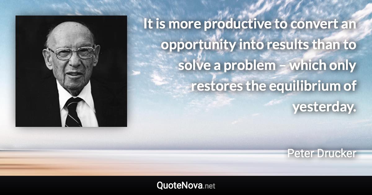 It is more productive to convert an opportunity into results than to solve a problem – which only restores the equilibrium of yesterday. - Peter Drucker quote