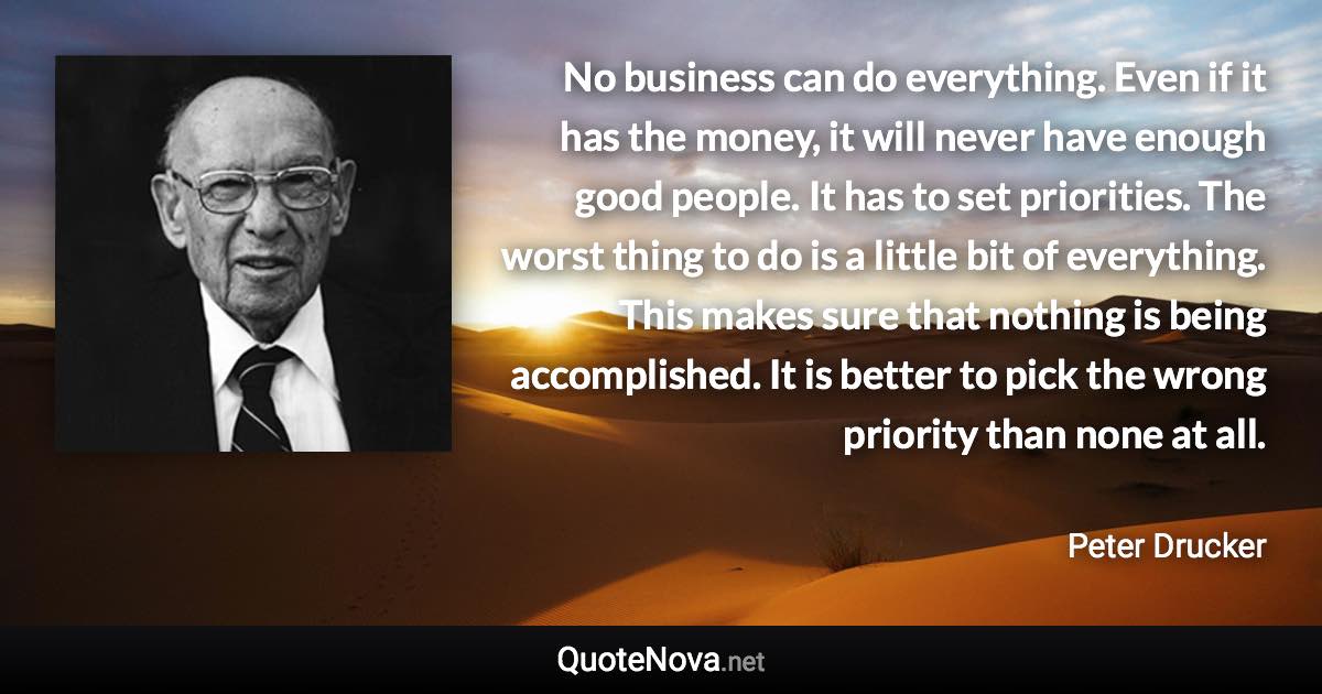 No business can do everything. Even if it has the money, it will never have enough good people. It has to set priorities. The worst thing to do is a little bit of everything. This makes sure that nothing is being accomplished. It is better to pick the wrong priority than none at all. - Peter Drucker quote