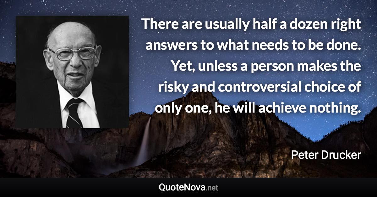 There are usually half a dozen right answers to what needs to be done. Yet, unless a person makes the risky and controversial choice of only one, he will achieve nothing. - Peter Drucker quote