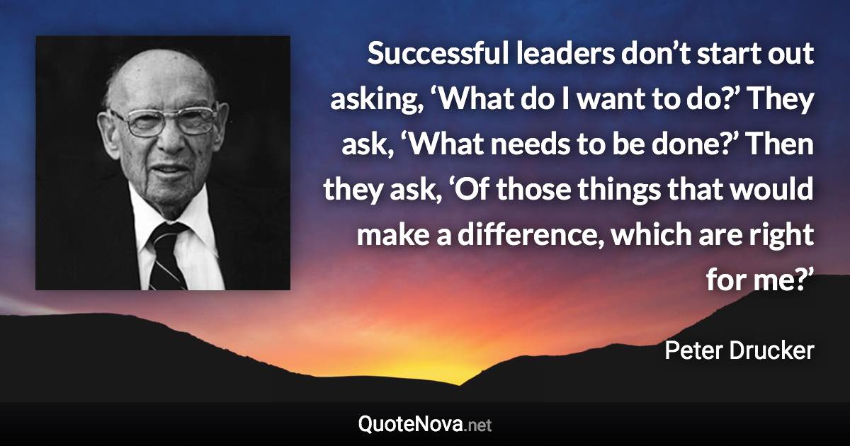 Successful leaders don’t start out asking, ‘What do I want to do?’ They ask, ‘What needs to be done?’ Then they ask, ‘Of those things that would make a difference, which are right for me?’ - Peter Drucker quote