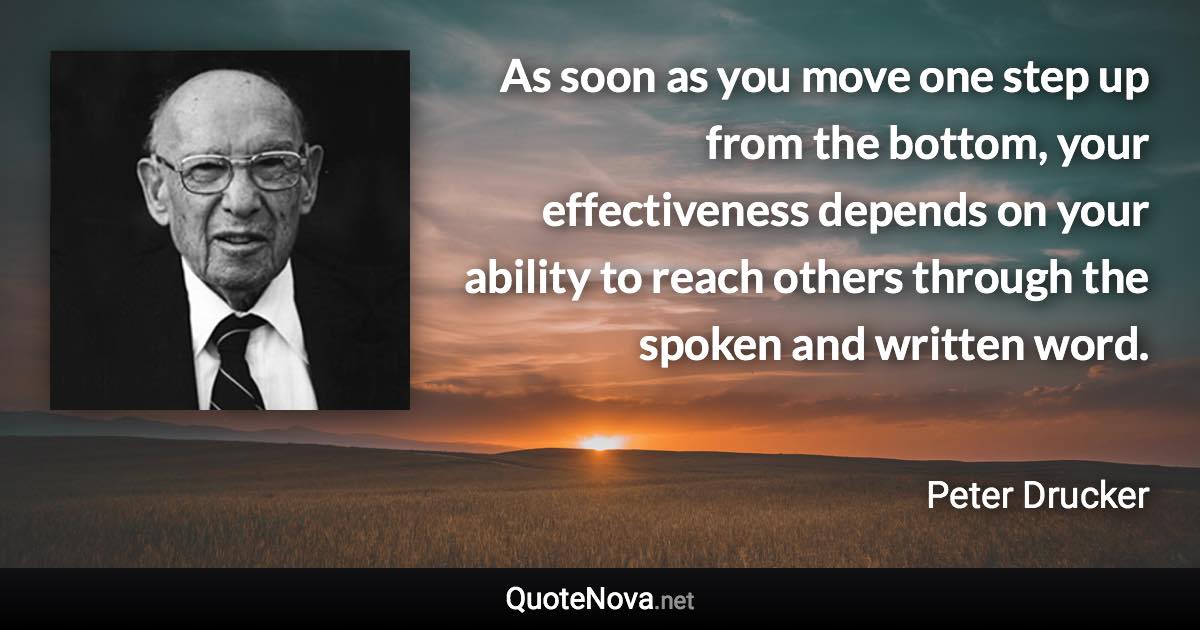 As soon as you move one step up from the bottom, your effectiveness depends on your ability to reach others through the spoken and written word. - Peter Drucker quote