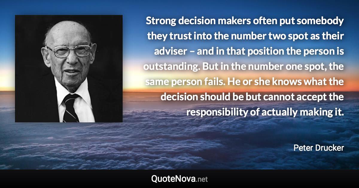 Strong decision makers often put somebody they trust into the number two spot as their adviser – and in that position the person is outstanding. But in the number one spot, the same person fails. He or she knows what the decision should be but cannot accept the responsibility of actually making it. - Peter Drucker quote