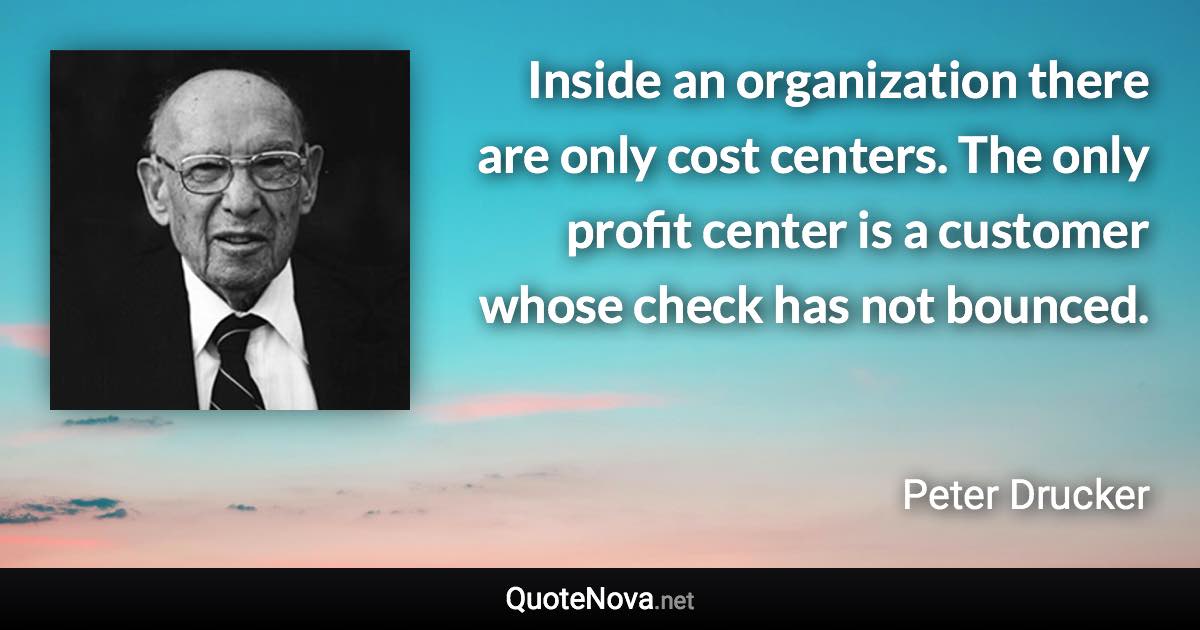 Inside an organization there are only cost centers. The only profit center is a customer whose check has not bounced. - Peter Drucker quote