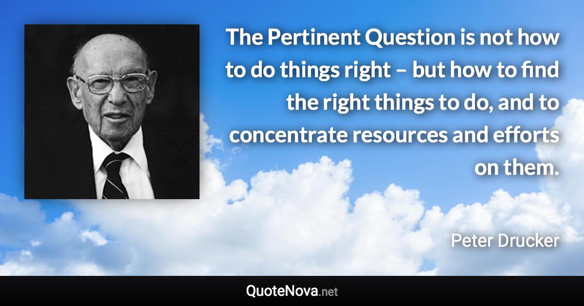 The Pertinent Question is not how to do things right – but how to find the right things to do, and to concentrate resources and efforts on them. - Peter Drucker quote