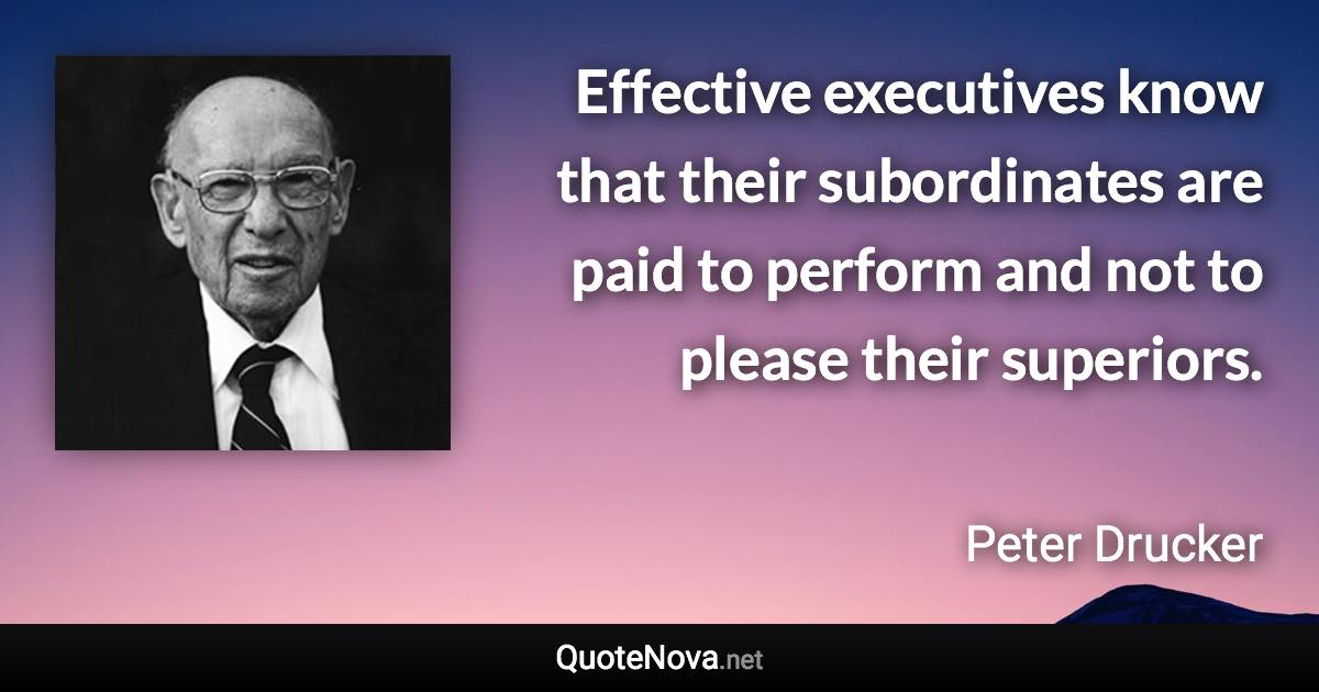 Effective executives know that their subordinates are paid to perform and not to please their superiors. - Peter Drucker quote