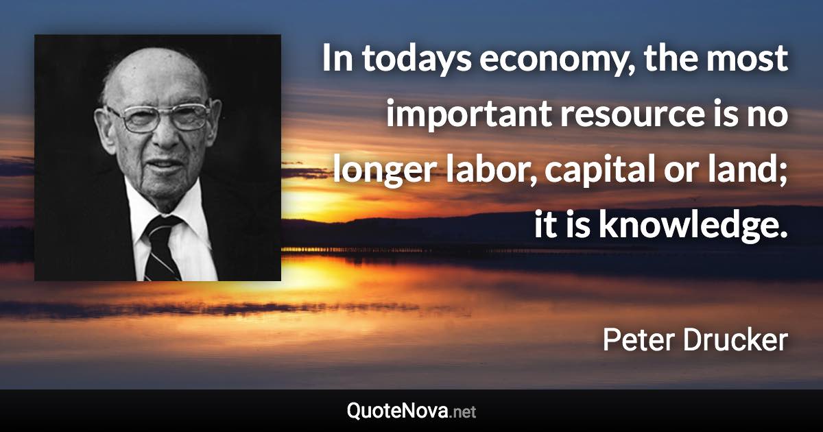 In todays economy, the most important resource is no longer labor, capital or land; it is knowledge. - Peter Drucker quote