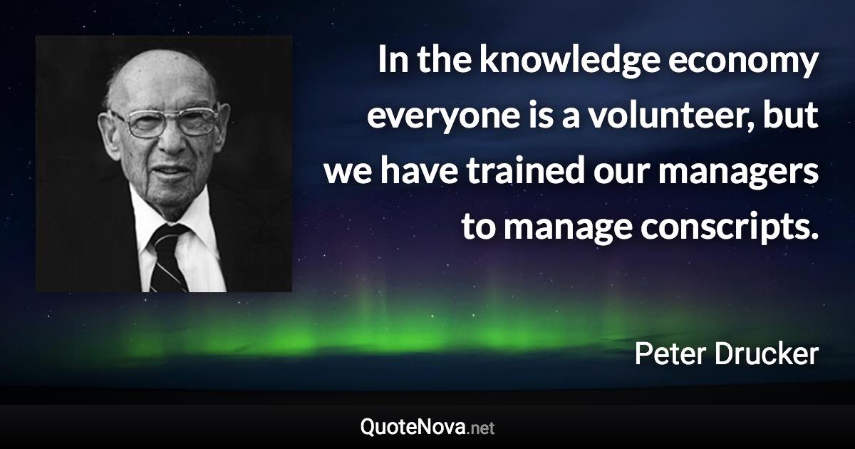 In the knowledge economy everyone is a volunteer, but we have trained our managers to manage conscripts. - Peter Drucker quote