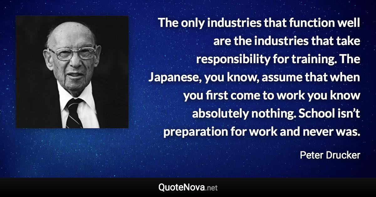 The only industries that function well are the industries that take responsibility for training. The Japanese, you know, assume that when you first come to work you know absolutely nothing. School isn’t preparation for work and never was. - Peter Drucker quote