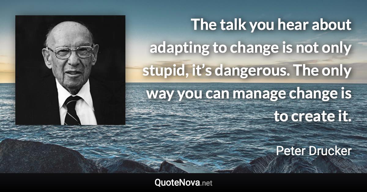 The talk you hear about adapting to change is not only stupid, it’s dangerous. The only way you can manage change is to create it. - Peter Drucker quote