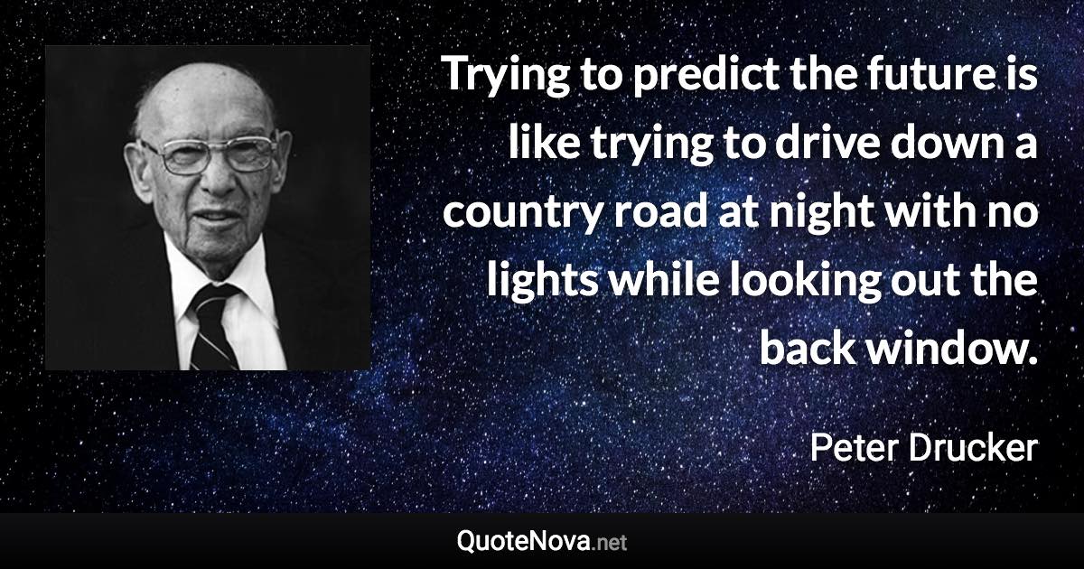 Trying to predict the future is like trying to drive down a country road at night with no lights while looking out the back window. - Peter Drucker quote