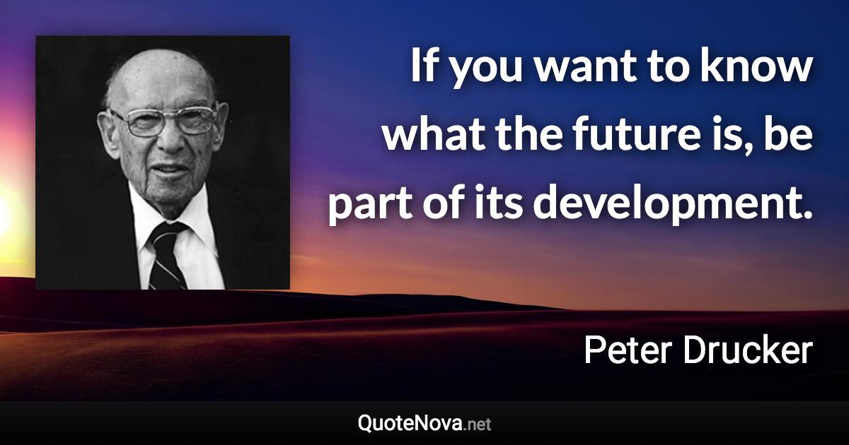 If you want to know what the future is, be part of its development. - Peter Drucker quote