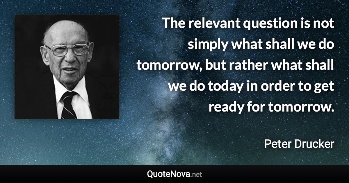 The relevant question is not simply what shall we do tomorrow, but rather what shall we do today in order to get ready for tomorrow. - Peter Drucker quote