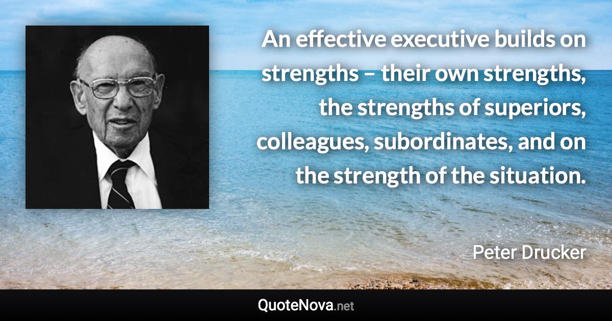 An effective executive builds on strengths – their own strengths, the strengths of superiors, colleagues, subordinates, and on the strength of the situation. - Peter Drucker quote