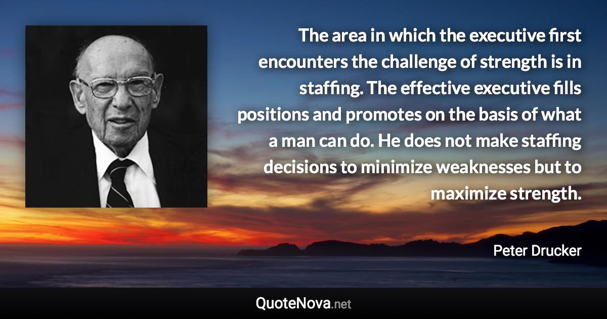 The area in which the executive first encounters the challenge of strength is in staffing. The effective executive fills positions and promotes on the basis of what a man can do. He does not make staffing decisions to minimize weaknesses but to maximize strength. - Peter Drucker quote