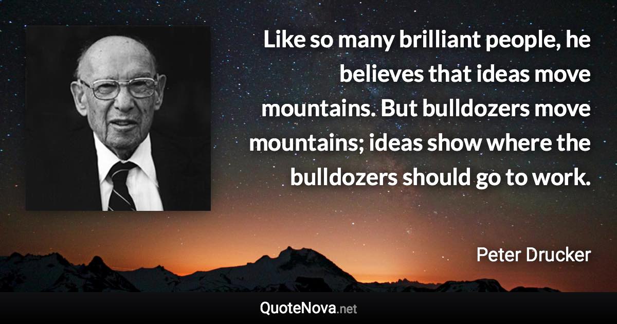 Like so many brilliant people, he believes that ideas move mountains. But bulldozers move mountains; ideas show where the bulldozers should go to work. - Peter Drucker quote