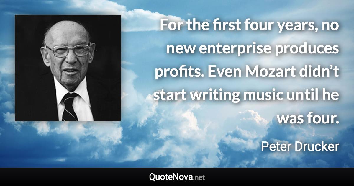 For the first four years, no new enterprise produces profits. Even Mozart didn’t start writing music until he was four. - Peter Drucker quote