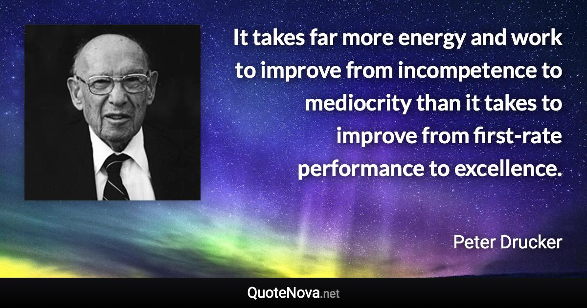 It takes far more energy and work to improve from incompetence to mediocrity than it takes to improve from first-rate performance to excellence. - Peter Drucker quote