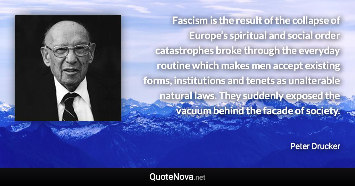 Fascism is the result of the collapse of Europe’s spiritual and social order catastrophes broke through the everyday routine which makes men accept existing forms, institutions and tenets as unalterable natural laws. They suddenly exposed the vacuum behind the facade of society. - Peter Drucker quote