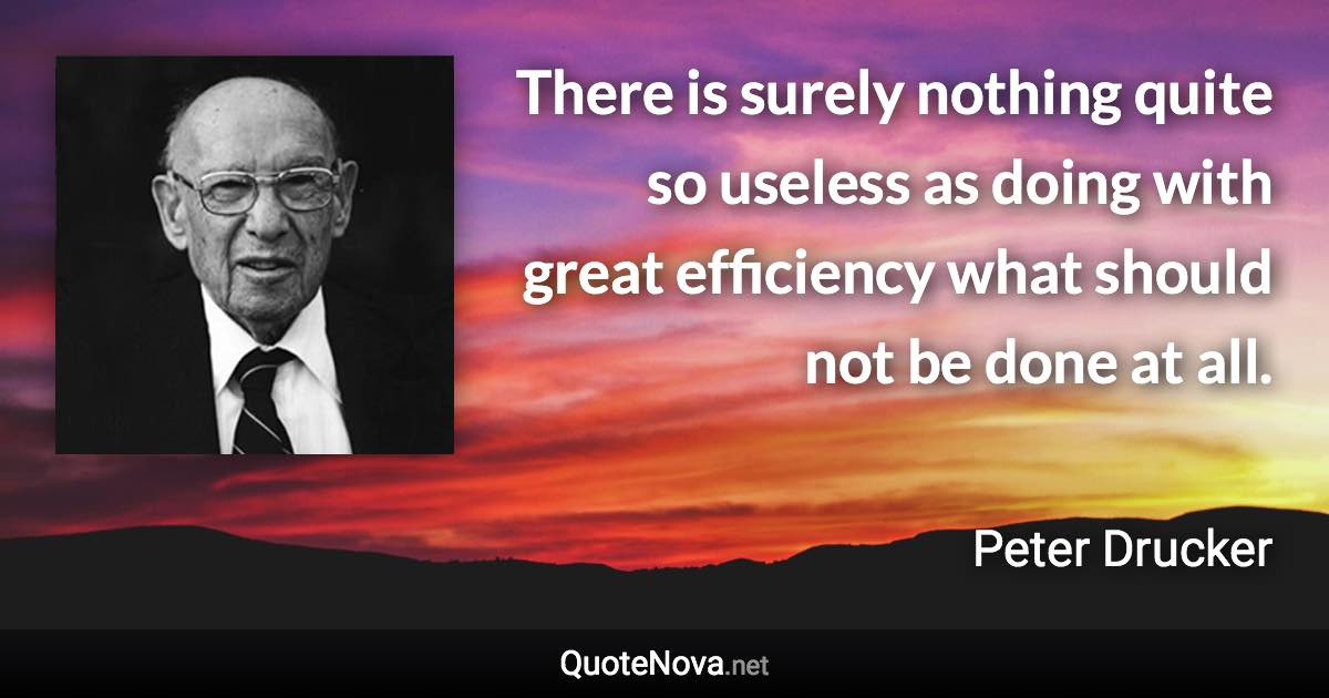 There is surely nothing quite so useless as doing with great efficiency what should not be done at all. - Peter Drucker quote