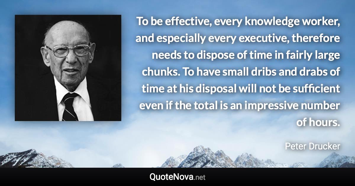 To be effective, every knowledge worker, and especially every executive, therefore needs to dispose of time in fairly large chunks. To have small dribs and drabs of time at his disposal will not be sufficient even if the total is an impressive number of hours. - Peter Drucker quote