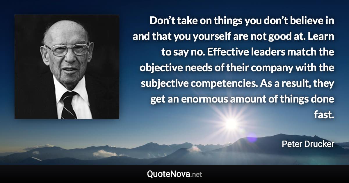 Don’t take on things you don’t believe in and that you yourself are not good at. Learn to say no. Effective leaders match the objective needs of their company with the subjective competencies. As a result, they get an enormous amount of things done fast. - Peter Drucker quote