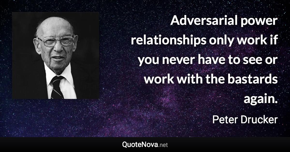 Adversarial power relationships only work if you never have to see or work with the bastards again. - Peter Drucker quote