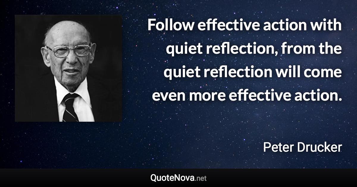 Follow effective action with quiet reflection, from the quiet reflection will come even more effective action. - Peter Drucker quote