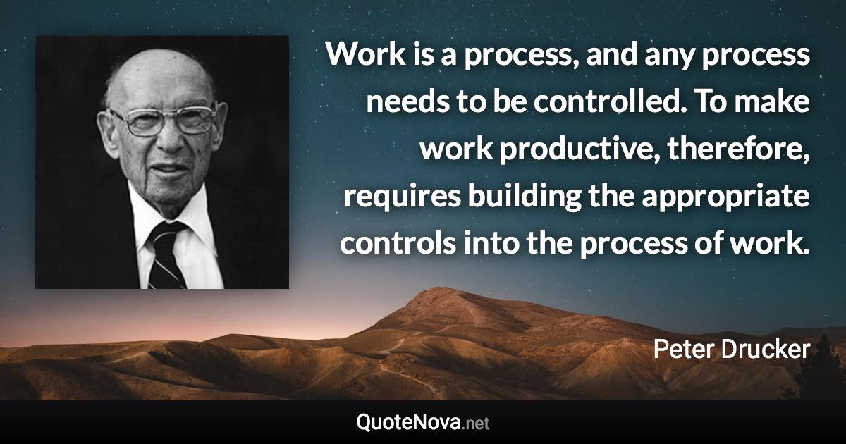 Work is a process, and any process needs to be controlled. To make work productive, therefore, requires building the appropriate controls into the process of work. - Peter Drucker quote