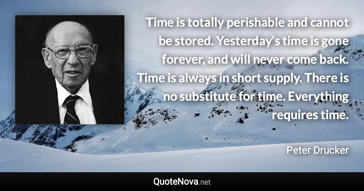 Time is totally perishable and cannot be stored. Yesterday’s time is gone forever, and will never come back. Time is always in short supply. There is no substitute for time. Everything requires time. - Peter Drucker quote