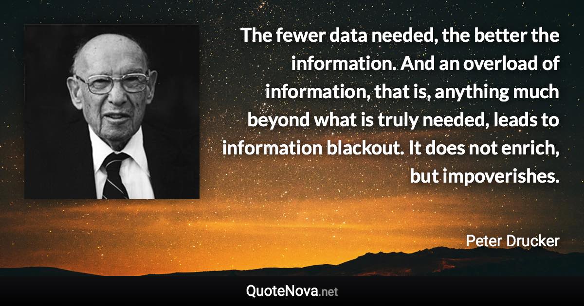 The fewer data needed, the better the information. And an overload of information, that is, anything much beyond what is truly needed, leads to information blackout. It does not enrich, but impoverishes. - Peter Drucker quote