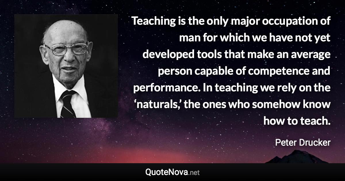 Teaching is the only major occupation of man for which we have not yet developed tools that make an average person capable of competence and performance. In teaching we rely on the ‘naturals,’ the ones who somehow know how to teach. - Peter Drucker quote