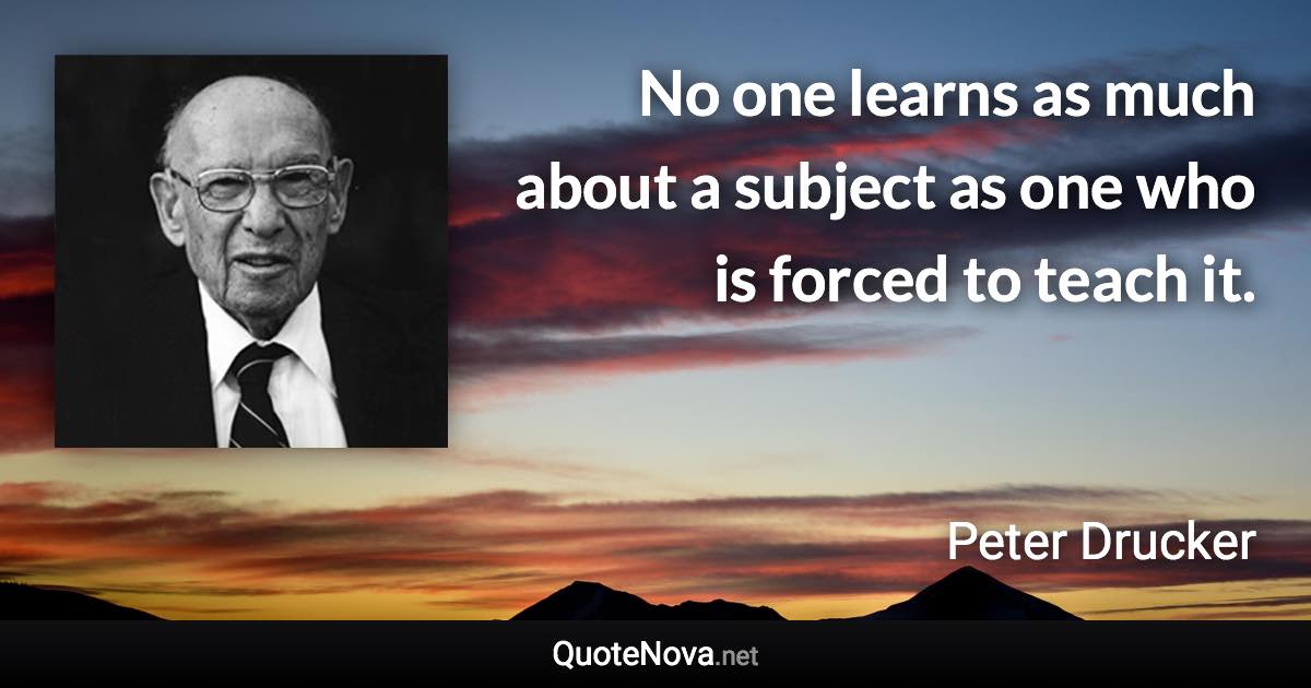 No one learns as much about a subject as one who is forced to teach it. - Peter Drucker quote