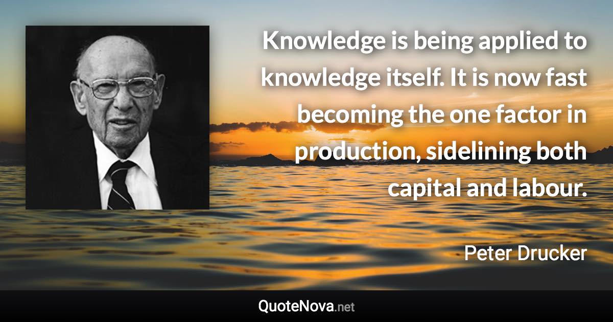 Knowledge is being applied to knowledge itself. It is now fast becoming the one factor in production, sidelining both capital and labour. - Peter Drucker quote