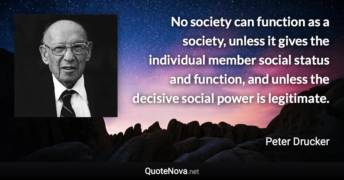 No society can function as a society, unless it gives the individual member social status and function, and unless the decisive social power is legitimate. - Peter Drucker quote