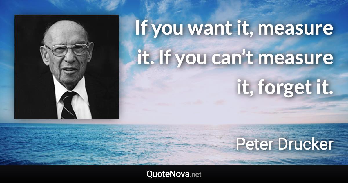 If you want it, measure it. If you can’t measure it, forget it. - Peter Drucker quote