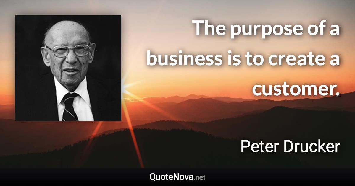 The purpose of a business is to create a customer. - Peter Drucker quote