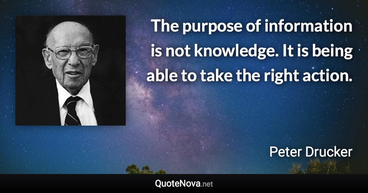 The purpose of information is not knowledge. It is being able to take the right action. - Peter Drucker quote