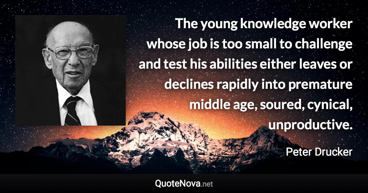 The young knowledge worker whose job is too small to challenge and test his abilities either leaves or declines rapidly into premature middle age, soured, cynical, unproductive. - Peter Drucker quote