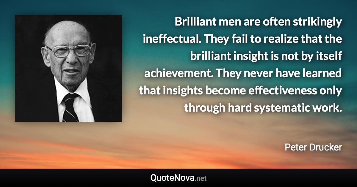 Brilliant men are often strikingly ineffectual. They fail to realize that the brilliant insight is not by itself achievement. They never have learned that insights become effectiveness only through hard systematic work. - Peter Drucker quote