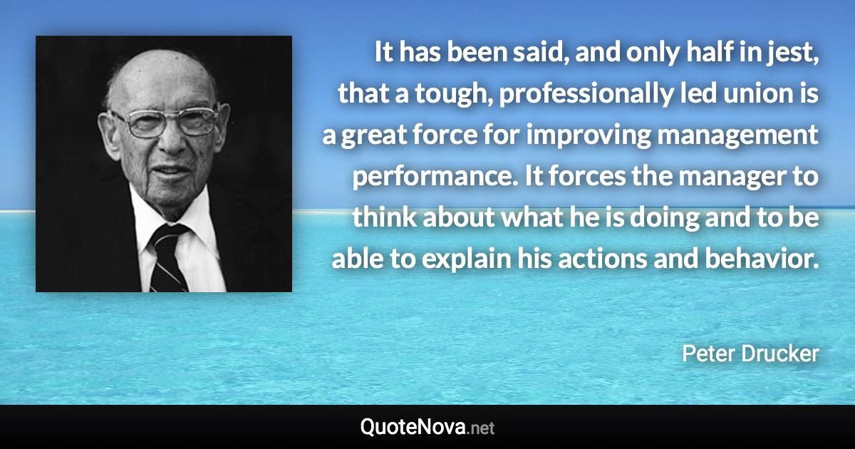 It has been said, and only half in jest, that a tough, professionally led union is a great force for improving management performance. It forces the manager to think about what he is doing and to be able to explain his actions and behavior. - Peter Drucker quote