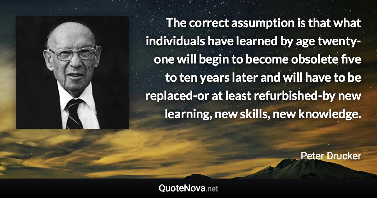 The correct assumption is that what individuals have learned by age twenty-one will begin to become obsolete five to ten years later and will have to be replaced-or at least refurbished-by new learning, new skills, new knowledge. - Peter Drucker quote