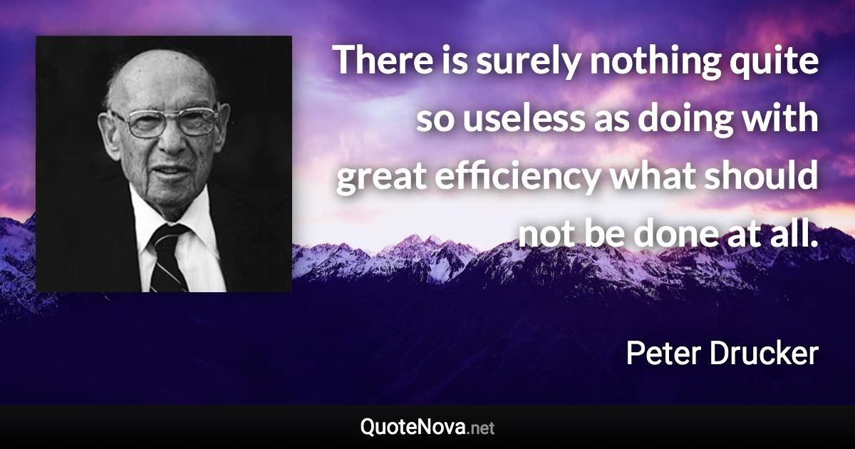 There is surely nothing quite so useless as doing with great efficiency what should not be done at all. - Peter Drucker quote