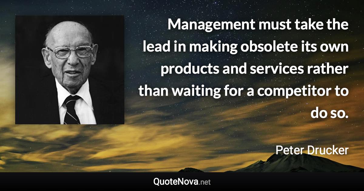 Management must take the lead in making obsolete its own products and services rather than waiting for a competitor to do so. - Peter Drucker quote