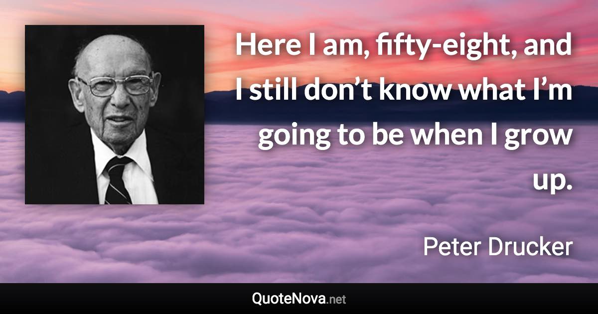 Here I am, fifty-eight, and I still don’t know what I’m going to be when I grow up. - Peter Drucker quote