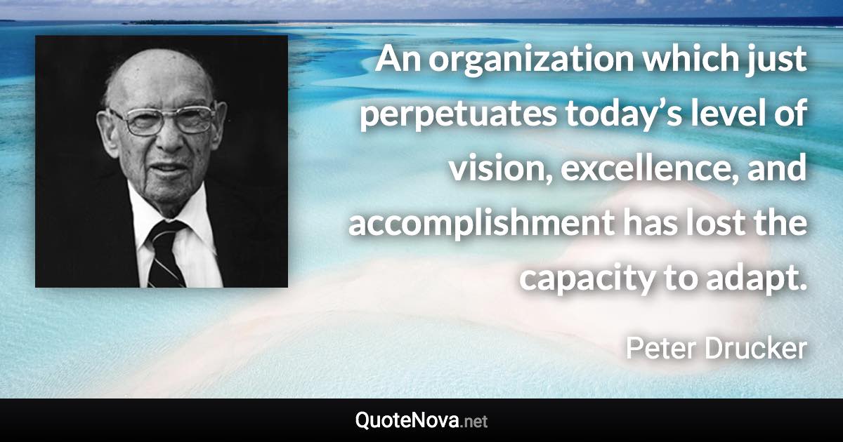 An organization which just perpetuates today’s level of vision, excellence, and accomplishment has lost the capacity to adapt. - Peter Drucker quote