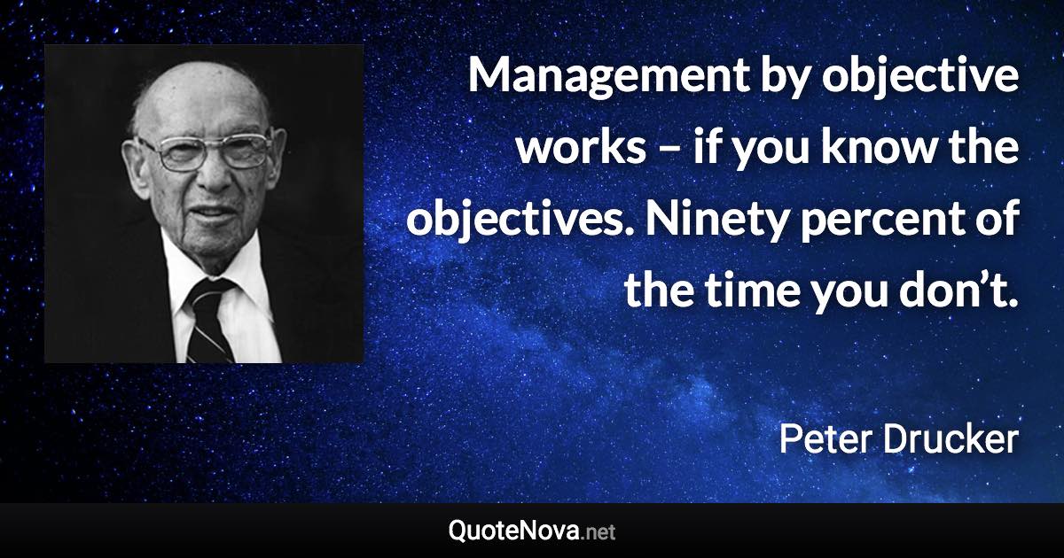 Management by objective works – if you know the objectives. Ninety percent of the time you don’t. - Peter Drucker quote