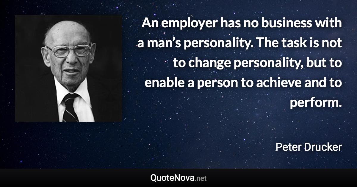 An employer has no business with a man’s personality. The task is not to change personality, but to enable a person to achieve and to perform. - Peter Drucker quote