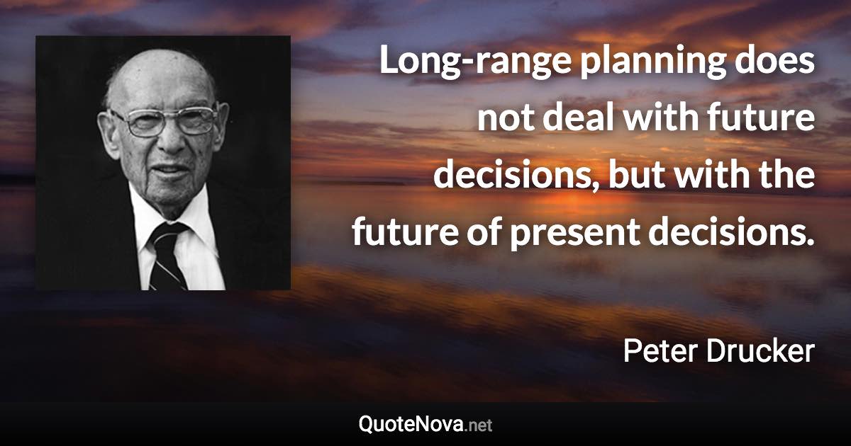 Long-range planning does not deal with future decisions, but with the future of present decisions. - Peter Drucker quote